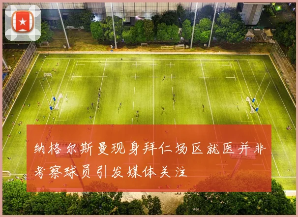 纳格尔斯曼现身拜仁场区就医并非考察球员引发媒体关注