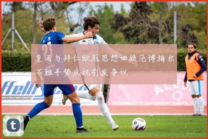 皇马与拜仁欧冠恩怨回顾范博梅尔不雅手势庆祝引发争议