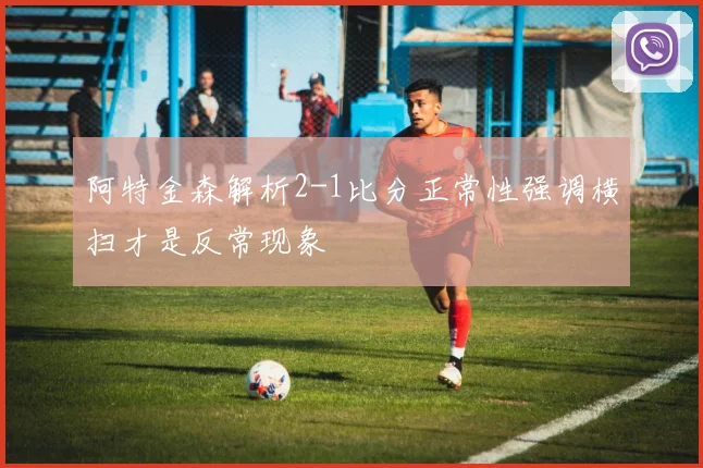阿特金森解析2-1比分正常性强调横扫才是反常现象