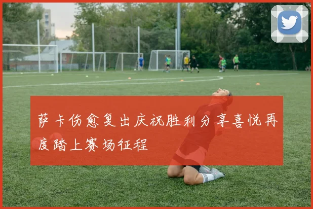 萨卡伤愈复出庆祝胜利分享喜悦再度踏上赛场征程