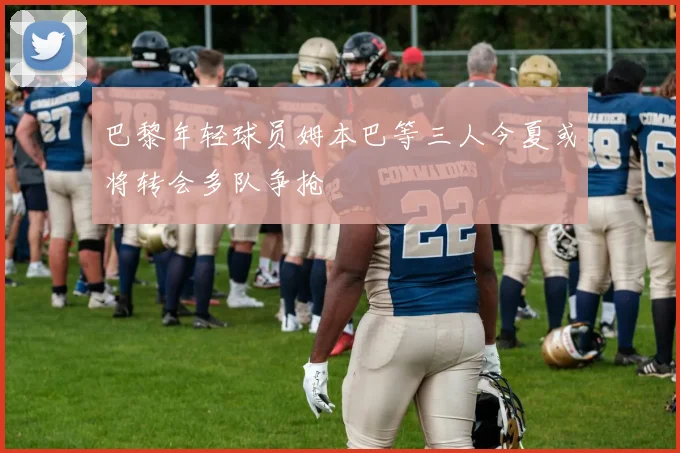 巴黎年轻球员姆本巴等三人今夏或将转会多队争抢