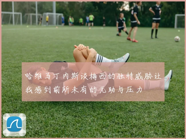哈维马丁内斯谈梅西的独特威胁让我感到前所未有的无助与压力