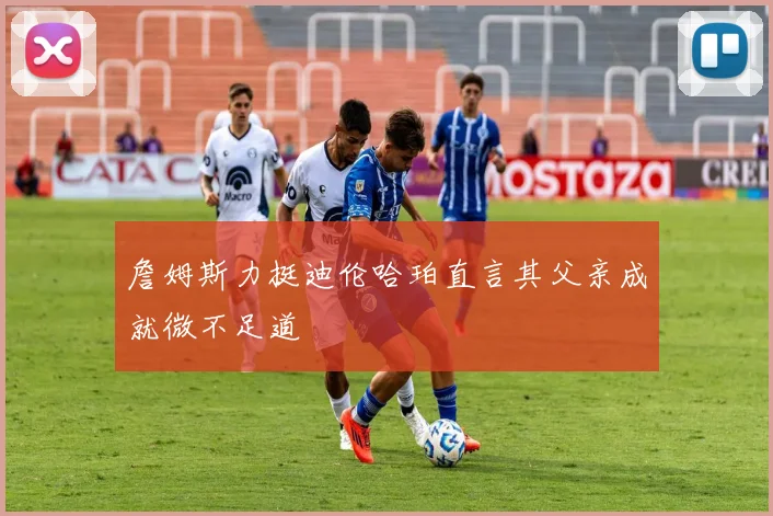 詹姆斯力挺迪伦哈珀直言其父亲成就微不足道